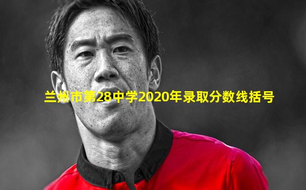 兰州市第28中学2020年录取分数线括号