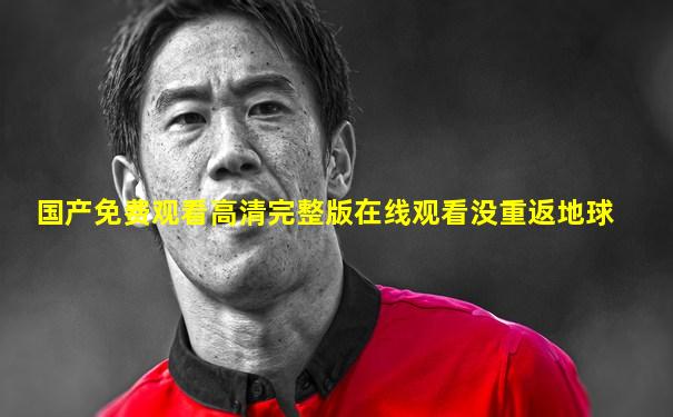 国产免费观看高清完整版在线观看没重返地球