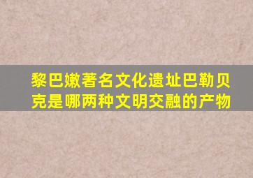 黎巴嫩著名文化遗址巴勒贝克是哪两种文明交融的产物
